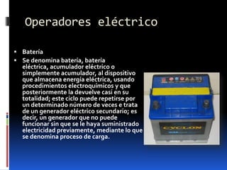 Operadores eléctrico
 Batería
 Se denomina batería, batería
eléctrica, acumulador eléctrico o
simplemente acumulador, al dispositivo
que almacena energía eléctrica, usando
procedimientos electroquímicos y que
posteriormente la devuelve casi en su
totalidad; este ciclo puede repetirse por
un determinado número de veces e trata
de un generador eléctrico secundario; es
decir, un generador que no puede
funcionar sin que se le haya suministrado
electricidad previamente, mediante lo que
se denomina proceso de carga.
 