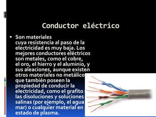 Conductor eléctrico
 Son materiales
cuya resistencia al paso de la
electricidad es muy baja. Los
mejores conductores eléctricos
son metales, como el cobre,
el oro, el hierro y el aluminio, y
sus aleaciones, aunque existen
otros materiales no metálicos
que también poseen la
propiedad de conducir la
electricidad, como el grafito o
las disoluciones y soluciones
salinas (por ejemplo, el agua de
mar) o cualquier material en
estado de plasma.
 
