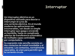 Interruptor
 Un interruptor eléctrico es un
dispositivo utilizado para desviar o
interrumpir el curso de
una corriente eléctrica. En el mundo
moderno las aplicaciones son
innumerables, van desde un simple
interruptor que apaga o enciende
un bombillo, hasta un complicado
selector de transferencia automático
de múltiples capas controlado
por computadora.
 Su expresión más sencilla consiste en
dos contactos de metal inoxidable y el
actuante. Los contactos, normalmente
separados, se unen para permitir que
la corriente circule.
 