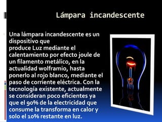 Lámpara incandescente
 Una lámpara incandescente es un
dispositivo que
produce Luz mediante el
calentamiento por efecto joule de
un filamento metálico, en la
actualidad wolframio, hasta
ponerlo al rojo blanco, mediante el
paso de corriente eléctrica. Con la
tecnología existente, actualmente
se consideran poco eficientes ya
que el 90% de la electricidad que
consume la transforma en calor y
solo el 10% restante en luz.
 