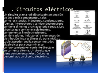 . Circuitos eléctricos.
Un circuito es una red eléctrica (interconexión
de dos o más componentes, tales
como resistencias, inductores, condensadores,
fuentes, interruptores y semiconductores) que
contiene al menos una trayectoria cerrada. Los
circuitos que contienen solo fuentes,
componentes lineales (resistores,
condensadores, inductores) y elementos de
distribución lineales (líneas de transmisión o
cables) pueden analizarse por métodos
algebraicos para determinar su
comportamiento en corriente directa o
en corriente alterna. Un circuito que
tiene componentes electrónicos .es
denominado un circuito electrónico.
 