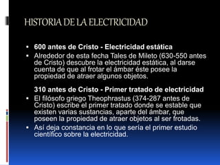 HISTORIADELAELECTRICIDAD
 600 antes de Cristo - Electricidad estática
 Alrededor de esta fecha Tales de Mileto (630-550 antes
de Cristo) descubre la electricidad estática, al darse
cuenta de que al frotar el ámbar éste posee la
propiedad de atraer algunos objetos.
310 antes de Cristo - Primer tratado de electricidad
 El filósofo griego Theophrastus (374-287 antes de
Cristo) escribe el primer tratado donde se estable que
existen varias sustancias, aparte del ámbar, que
poseen la propiedad de atraer objetos al ser frotadas.
 Así deja constancia en lo que sería el primer estudio
científico sobre la electricidad.
 