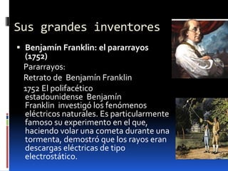 Sus grandes inventores
 Benjamín Franklin: el pararrayos
(1752)
Pararrayos:
Retrato de Benjamín Franklin
1752 El polifacético
estadounidense Benjamín
Franklin investigó los fenómenos
eléctricos naturales. Es particularmente
famoso su experimento en el que,
haciendo volar una cometa durante una
tormenta, demostró que los rayos eran
descargas eléctricas de tipo
electrostático.
 