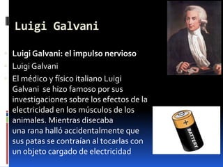Luigi Galvani
 Luigi Galvani: el impulso nervioso
 Luigi Galvani
 El médico y físico italiano Luigi
Galvani se hizo famoso por sus
investigaciones sobre los efectos de la
electricidad en los músculos de los
animales. Mientras disecaba
una rana halló accidentalmente que
sus patas se contraían al tocarlas con
un objeto cargado de electricidad
 