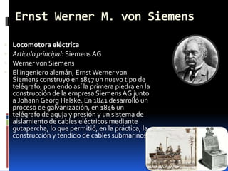 Ernst Werner M. von Siemens
 Locomotora eléctrica
 Artículo principal: Siemens AG
 Werner von Siemens
 El ingeniero alemán, ErnstWerner von
Siemens construyó en 1847 un nuevo tipo de
telégrafo, poniendo así la primera piedra en la
construcción de la empresa Siemens AG junto
a Johann Georg Halske. En 1841 desarrolló un
proceso de galvanización, en 1846 un
telégrafo de aguja y presión y un sistema de
aislamiento de cables eléctricos mediante
gutapercha, lo que permitió, en la práctica, la
construcción y tendido de cables submarinos
 