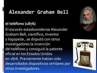 Alexander Graham Bell
 el teléfono (1876)
 El escocés-estadounidense Alexander
Graham Bell, científico, inventor
y logopeda , se disputó con otros
investigadores la invención
del teléfono y consiguió la patente
oficial en los Estados Unidos
en 1876. Previamente habían sido
desarrollados dispositivos similares por
otros investigadores.
 
