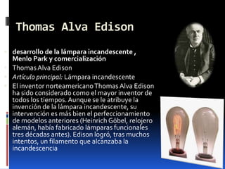 Thomas Alva Edison
 desarrollo de la lámpara incandescente ,
Menlo Park y comercialización
 ThomasAlva Edison
 Artículo principal: Lámpara incandescente
 El inventor norteamericanoThomasAlva Edison
ha sido considerado como el mayor inventor de
todos los tiempos.Aunque se le atribuye la
invención de la lámpara incandescente, su
intervención es más bien el perfeccionamiento
de modelos anteriores (Heinrich Göbel, relojero
alemán, había fabricado lámparas funcionales
tres décadas antes). Edison logró, tras muchos
intentos, un filamento que alcanzaba la
incandescencia
 
