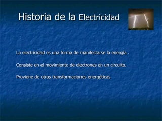 Historia de la  Electricidad La electricidad es una forma de manifestarse la energía . Consiste en el movimiento de electrones en un circuito. Proviene de otras transformaciones energéticas 