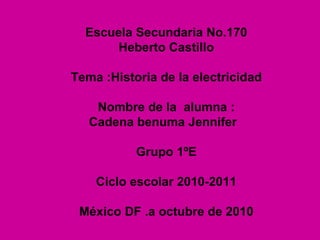 Escuela Secundaria No.170 Heberto Castillo Tema :Historia de la electricidad Nombre de la  alumna : Cadena benuma Jennifer  Grupo 1ºE Ciclo escolar 2010-2011 México DF .a octubre de 2010 