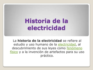 Historia de la
          electricidad

   La historia de la electricidad se refiere al
   estudio y uso humano de la electricidad, al
  descubrimiento de sus leyes como fenómeno
físico y a la invención de artefactos para su uso
                     práctico.
 