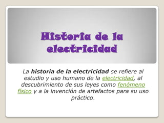 Historia de la
         electricidad

   La historia de la electricidad se refiere al
   estudio y uso humano de la electricidad, al
  descubrimiento de sus leyes como fenómeno
físico y a la invención de artefactos para su uso
                     práctico.
 