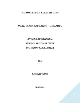 HISTORIA DE LA ELCETRICIDAD




INSTITUCION EDUCATIVA ACADEMICO




      ANGELA ARISTIZABAL
     JUAN CARLOS MARTINEZ
     RICARDO VELEZ LOAIZA




              10-3




         LEONOR NIÑO




           19-07-2012


                                  1
 