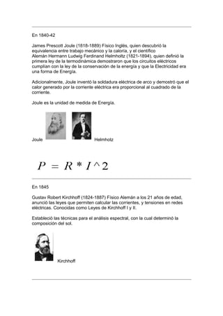 En 1840-42

James Prescott Joule (1818-1889) Físico Inglés, quien descubrió la
equivalencia entre trabajo mecánico y la caloría, y el científico
Alemán Hermann Ludwig Ferdinand Helmholtz (1821-1894), quien definió la
primera ley de la termodinámica demostraron que los circuitos eléctricos
cumplían con la ley de la conservación de la energía y que la Electricidad era
una forma de Energía.

Adicionalmente, Joule inventó la soldadura eléctrica de arco y demostró que el
calor generado por la corriente eléctrica era proporcional al cuadrado de la
corriente.

Joule es la unidad de medida de Energía.




Joule                           Helmhotz




En 1845

Gustav Robert Kirchhoff (1824-1887) Físico Alemán a los 21 años de edad,
anunció las leyes que permiten calcular las corrientes, y tensiones en redes
eléctricas. Conocidas como Leyes de Kirchhoff I y II.

Estableció las técnicas para el análisis espectral, con la cual determinó la
composición del sol.




             Kirchhoff
 