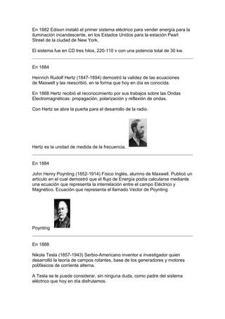 En 1882 Edison instaló el primer sistema eléctrico para vender energía para la
iluminación incandescente, en los Estados Unidos para la estación Pearl
Street de la ciudad de New York.

El sistema fue en CD tres hilos, 220-110 v con una potencia total de 30 kw.


En 1884

Heinrich Rudolf Hertz (1847-1894) demostró la validez de las ecuaciones
de Maxwell y las reescribió, en la forma que hoy en día es conocida.

En 1888 Hertz recibió el reconocimiento por sus trabajos sobre las Ondas
Electromagnéticas: propagación, polarización y reflexión de ondas.

Con Hertz se abre la puerta para el desarrollo de la radio.




Hertz es la unidad de medida de la frecuencia.


En 1884

John Henry Poynting (1852-1914) Físico Inglés, alumno de Maxwell. Publicó un
artículo en el cual demostró que el flujo de Energía podía calcularse mediante
una ecuación que representa la interrelación entre el campo Eléctrico y
Magnético. Ecuación que representa el llamado Vector de Poynting




Poynting


En 1888

Nikola Tesla (1857-1943) Serbio-Americano inventor e investigador quien
desarrolló la teoría de campos rotantes, base de los generadores y motores
polifásicos de corriente alterna.

A Tesla se le puede considerar, sin ninguna duda, como padre del sistema
eléctrico que hoy en día disfrutamos.
 