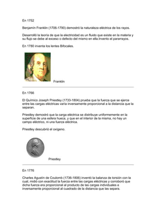 En 1752

Benjamín Franklin (1706-1790) demostró la naturaleza eléctrica de los rayos.

Desarrolló la teoría de que la electricidad es un fluido que existe en la materia y
su flujo se debe al exceso o defecto del mismo en ella.Invento el pararrayos.

En 1780 inventa los lentes Bifocales.




                       Franklin


En 1766

El Químico Joseph Priestley (1733-1804) prueba que la fuerza que se ejerce
entre las cargas eléctricas varía inversamente proporcional a la distancia que la
separan.

Priestley demostró que la carga eléctrica se distribuye uniformemente en la
superficie de una esfera hueca, y que en el interior de la misma, no hay un
campo eléctrico, ni una fuerza eléctrica.

Priestley descubrió el oxígeno.




                   Priestley


En 1776

Charles Agustín de Coulomb (1736-1806) inventó la balanza de torsión con la
cual, midió con exactitud la fuerza entre las cargas eléctricas y corroboró que
dicha fuerza era proporcional al producto de las cargas individuales e
inversamente proporcional al cuadrado de la distancia que las separa.
 
