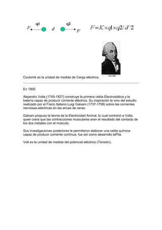 Coulomb es la unidad de medida de Carga eléctrica.


En 1800

Alejandro Volta (1745-1827) construye la primera celda Electrostática y la
batería capaz de producir corriente eléctrica. Su inspiración le vino del estudio
realizado por el Físico Italiano Luigi Galvani (1737-1798) sobre las corrientes
nerviosas-eléctricas en las ancas de ranas.

Galvani propuso la teoría de la Electricidad Animal, lo cual contrarió a Volta,
quien creía que las contracciones musculares eran el resultado del contacto de
los dos metales con el músculo.

Sus investigaciones posteriores le permitieron elaborar una celda química
capaz de producir corriente contínua, fue así como desarrollo laPila.

Volt es la unidad de medida del potencial eléctrico (Tensión).
 