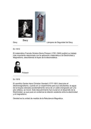 Davy                                      Lámpara de Seguridad de Davy


En 1812

El matemático Francés Siméon-Denis Poisson (1781-1849) publicó su trabajo
más importante relacionado con la aplicación matemática a la Electricidad y
Magnetismo, describiendo la leyes de la electrostática.




           Poisson


En 1819

El científico Danés Hans Christian Oersted (1777-1851) descubre el
electromagnetismo, cuando en un experimento para sus estudiantes, la aguja
de la brújula colocada accidentalmente cerca de un cable energizado por una
pila voltáica, se movió. Este descubrimiento fué crucial en el desarrollo de la
Electricidad, ya que puso en evidencia la relación existente entre la electricidad
y el magnetismo.

Oersted es la unidad de medida de la Reluctancia Magnética.
 