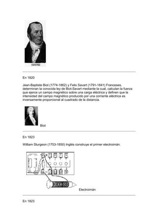 En 1820

Jean-Baptiste Biot (1774-1862) y Felix Savart (1791-1841) Franceses,
determinan la conocida ley de Biot-Savart mediante la cual, calculan la fuerza
que ejerce un campo magnético sobre una carga eléctrica y definen que la
intensidad del campo magnético producido por una corriente eléctrica es
inversamente proporcional al cuadrado de la distancia.




            Biot


En 1823

William Sturgeon (1753-1850) Inglés construye el primer electroimán.




                                       Electroimán


En 1823
 