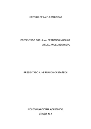 HISTORIA DE LA ELECTRICIDAD




PRESENTADO POR: JUAN FERNANDO MURILLO

                MIGUEL ANGEL RESTREPO




  PRESENTADO A: HERNANDO CASTAÑEDA




     COLEGIO NACIONAL ACADEMICO

              GRADO: 10-1
 