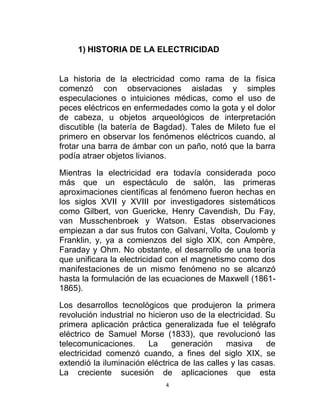 1) HISTORIA DE LA ELECTRICIDAD


La historia de la electricidad como rama de la física
comenzó con observaciones aisladas y simples
especulaciones o intuiciones médicas, como el uso de
peces eléctricos en enfermedades como la gota y el dolor
de cabeza, u objetos arqueológicos de interpretación
discutible (la batería de Bagdad). Tales de Mileto fue el
primero en observar los fenómenos eléctricos cuando, al
frotar una barra de ámbar con un paño, notó que la barra
podía atraer objetos livianos.

Mientras la electricidad era todavía considerada poco
más que un espectáculo de salón, las primeras
aproximaciones científicas al fenómeno fueron hechas en
los siglos XVII y XVIII por investigadores sistemáticos
como Gilbert, von Guericke, Henry Cavendish, Du Fay,
van Musschenbroek y Watson. Estas observaciones
empiezan a dar sus frutos con Galvani, Volta, Coulomb y
Franklin, y, ya a comienzos del siglo XIX, con Ampère,
Faraday y Ohm. No obstante, el desarrollo de una teoría
que unificara la electricidad con el magnetismo como dos
manifestaciones de un mismo fenómeno no se alcanzó
hasta la formulación de las ecuaciones de Maxwell (1861-
1865).

Los desarrollos tecnológicos que produjeron la primera
revolución industrial no hicieron uso de la electricidad. Su
primera aplicación práctica generalizada fue el telégrafo
eléctrico de Samuel Morse (1833), que revolucionó las
telecomunicaciones.      La     generación     masiva     de
electricidad comenzó cuando, a fines del siglo XIX, se
extendió la iluminación eléctrica de las calles y las casas.
La creciente sucesión de aplicaciones que esta
                             4
 