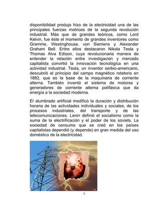 disponibilidad produjo hizo de la electricidad una de las
principales fuerzas motrices de la segunda revolución
industrial. Más que de grandes teóricos, como Lord
Kelvin, fue éste el momento de grandes inventores como
Gramme, Westinghouse, von Siemens y Alexander
Graham Bell. Entre ellos destacaron Nikola Tesla y
Thomas Alva Edison, cuya revolucionaria manera de
entender la relación entre investigación y mercado
capitalista convirtió la innovación tecnológica en una
actividad industrial. Tesla, un inventor serbio-americano,
descubrió el principio del campo magnético rotatorio en
1882, que es la base de la maquinaria de corriente
alterna. También inventó el sistema de motores y
generadores de corriente alterna polifásica que da
energía a la sociedad moderna.

El alumbrado artificial modificó la duración y distribución
horaria de las actividades individuales y sociales, de los
procesos industriales, del transporte y de las
telecomunicaciones. Lenin definió el socialismo como la
suma de la electrificación y el poder de los soviets. La
sociedad de consumo que se creó en los países
capitalistas dependió (y depende) en gran medida del uso
doméstico de la electricidad.




                             5
 