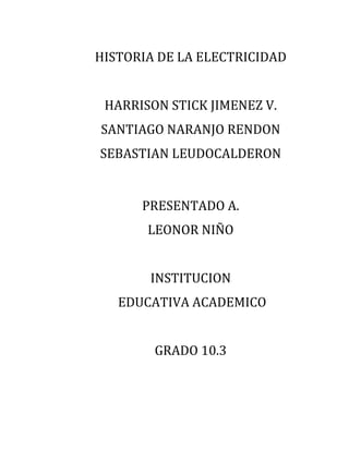 HISTORIA DE LA ELECTRICIDAD


 HARRISON STICK JIMENEZ V.
SANTIAGO NARANJO RENDON
SEBASTIAN LEUDOCALDERON


      PRESENTADO A.
       LEONOR NIÑO


       INSTITUCION
   EDUCATIVA ACADEMICO


        GRADO 10.3
 