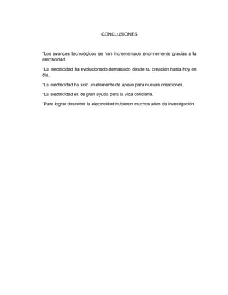 CONCLUSIONES



*Los avances tecnológicos se han incrementado enormemente gracias a la
electricidad.

*La electricidad ha evolucionado demasiado desde su creación hasta hoy en
día.

*La electricidad ha sido un elemento de apoyo para nuevas creaciones.

*La electricidad es de gran ayuda para la vida cotidiana.

*Para lograr descubrir la electricidad hubieron muchos años de investigación.
 