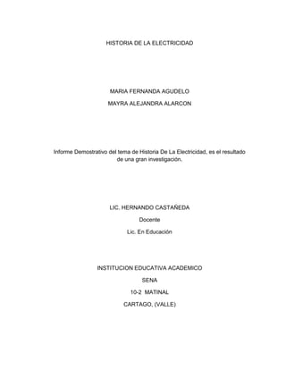 HISTORIA DE LA ELECTRICIDAD




                      MARIA FERNANDA AGUDELO

                     MAYRA ALEJANDRA ALARCON




Informe Demostrativo del tema de Historia De La Electricidad, es el resultado
                        de una gran investigación.




                      LIC. HERNANDO CASTAÑEDA

                                  Docente

                             Lic. En Educación




                 INSTITUCION EDUCATIVA ACADEMICO

                                   SENA

                              10-2 MATINAL

                            CARTAGO, (VALLE)
 