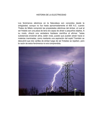 HISTORIA DE LA ELECTRICIDAD



Los fenómenos eléctricos en la Naturaleza son conocidos desde la
antigüedad, aunque no fue hasta aproximadamente el 600 A.C. cuando
Thales de Mileto comprobó las propiedades eléctricas del ámbar, el cual al
ser frotado con una pieza de lana era capaz de atraer a pequeños objetos. A
su modo, ofreció una verdadera hipótesis científica al afirmar: "estas
substancias encierran alma, están vivas, puesto que pueden atraer hacia si
materias inanimadas, como mediante una aspiración del soplo".También se
descubrió que dos varillas de ámbar luego de ser frotadas se repelían, pero
la razón de estos fenómenos no era comprendida.
 