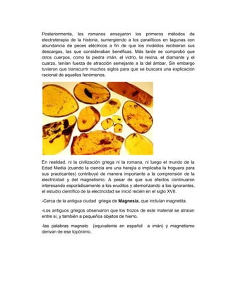 Posteriormente, los romanos ensayaron los primeros métodos de
electroterapia de la historia, sumergiendo a los paralíticos en lagunas con
abundancia de peces eléctricos a fin de que los inválidos recibieran sus
descargas, las que consideraban benéficas. Más tarde se comprobó que
otros cuerpos, como la piedra imán, el vidrio, la resina, el diamante y el
cuarzo, tenían fuerza de atracción semejante a la del ámbar. Sin embargo
tuvieron que transcurrir muchos siglos para que se buscara una explicación
racional de aquellos fenómenos.




En realidad, ni la civilización griega ni la romana, ni luego el mundo de la
Edad Media (cuando la ciencia era una herejía e implicaba la hoguera para
sus practicantes) contribuyó de manera importante a la comprensión de la
electricidad y del magnetismo. A pesar de que sus efectos continuaron
interesando esporádicamente a los eruditos y atemorizando a los ignorantes,
el estudio científico de la electricidad se inició recién en el siglo XVII.

-Cerca de la antigua ciudad griega de Magnesia, que incluían magnetita.

-Los antiguos griegos observaron que los trozos de este material se atraían
entre si, y también a pequeños objetos de hierro.

-las palabras magneto (equivalente en español       a imán) y magnetismo
derivan de ese topónimo.
 
