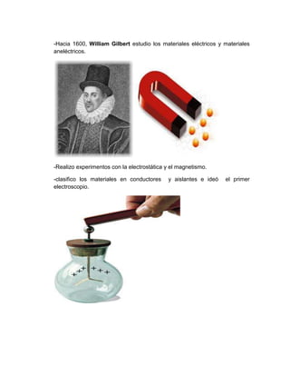 -Hacia 1600, William Gilbert estudio los materiales eléctricos y materiales
aneléctricos.




-Realizo experimentos con la electrostática y el magnetismo.

-clasifico los materiales en conductores    y aislantes e ideó   el primer
electroscopio.
 