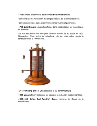 -1752 Famoso experimento de la cometa Benjamín Franklin

-Demostró que los rayos eran des cargas eléctrica de tipo electrostáticos.

-Como secuencia de estas experimentaciones inventó el pararrayos.

-1780: Luigi Galvani estudia los efectos de la electricidaden los músculos de
los animales.

-De sus discusiones con otro gran científico italiano de su época en 1800,
Alessandro Vota, sobre la naturaleza de los observados, surgió la
construcción de la Primera Pila.




-En 1872 Georg Simón Ohn establece la ley de Ohm (1827).

-1830: Joseph Henry establece las bases de la inducción electromagnética.

-1832-1385: Johan Carl Friedrich Gauss: teorema de Gauss de la
electrostática.
 