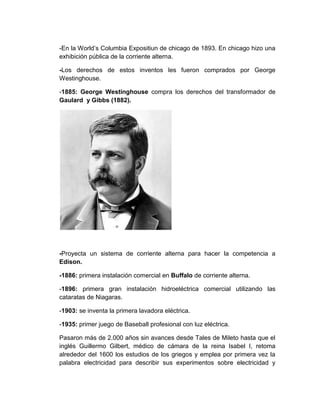 -En la World’s Columbia Expositiun de chicago de 1893. En chicago hizo una
exhibición pública de la corriente alterna.

-Los derechos de estos inventos les fueron comprados por George
Westinghouse.

-1885: George Westinghouse compra los derechos del transformador de
Gaulard y Gibbs (1882).




-Proyecta un sistema de corriente alterna para hacer la competencia a
Edison.

-1886: primera instalación comercial en Buffalo de corriente alterna.

-1896: primera gran instalación hidroeléctrica comercial utilizando las
cataratas de Niagaras.

-1903: se inventa la primera lavadora eléctrica.

-1935: primer juego de Baseball profesional con luz eléctrica.

Pasaron más de 2.000 años sin avances desde Tales de Mileto hasta que el
inglés Guillermo Gilbert, médico de cámara de la reina Isabel I, retoma
alrededor del 1600 los estudios de los griegos y emplea por primera vez la
palabra electricidad para describir sus experimentos sobre electricidad y
 