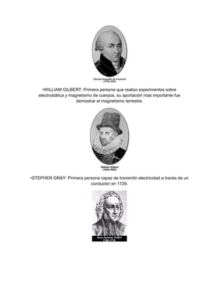 •WILLIAM GILBERT: Primera persona que realizo experimentos sobre
    electrostática y magnetismo de cuerpos, su aportación mas importante fue
                        demostrar el magnetismo terrestre.




•STEPHEN GRAY: Primera persona capaz de transmitir electricidad a través de un
                          conductor en 1729.
 
