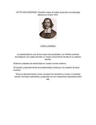 •OTTO VON GUERICKE: Científico capaz de haber producido una descarga
                       eléctrica en el año 1672.




                                 CONCLUSIONES



    •La electricidad es una de las cosas mas estudiadas, con infinitos avances
  tecnológicos, los cuales permiten un mayor conocimiento de ella en su extenso
                                      estudio.

•Estamos rodeados de electricidad en nuestro mundo moderno.

•El estudio y descubrimiento de la electricidad contribuyo a la creación de otros
inventos.

  •Para su descubrimiento y buen concepto fue necesario un arduo y constante
 estudio, formulas matemática y preguntas con sus respectivas respuestas sobre
                                     ella.
 