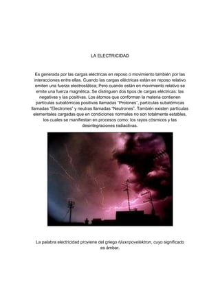 LA ELECTRICIDAD



   Es generada por las cargas eléctricas en reposo o movimiento también por las
  interacciones entre ellas. Cuando las cargas eléctricas están en reposo relativo
   emiten una fuerza electrostática; Pero cuando están en movimiento relativo se
   emite una fuerza magnética. Se distinguen dos tipos de cargas eléctricas: las
     negativas y las positivas. Los átomos que conforman la materia contienen
   partículas subatómicas positivas llamadas “Protones”, partículas subatómicas
llamadas “Electrones” y neutras llamadas “Neutrones”. También existen partículas
  elementales cargadas que en condiciones normales no son totalmente estables,
       los cuales se manifiestan en procesos como: los rayos cósmicos y las
                            desintegraciones radiactivas.




  La palabra electricidad proviene del griego ήλεκτρονelektron, cuyo significado
                                    es ámbar.
 