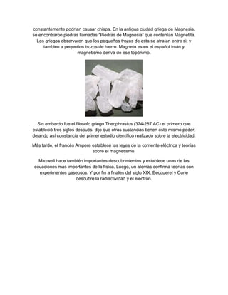 constantemente podrían causar chispa. En la antigua ciudad griega de Magnesia,
se encontraron piedras llamadas “Piedras de Magnesia” que contenían Magnetita.
  Los griegos observaron que los pequeños trozos de esta se atraían entre si, y
     también a pequeños trozos de hierro. Magneto es en el español imán y
                      magnetismo deriva de ese topónimo.




  Sin embardo fue el filósofo griego Theophrastus (374-287 AC) el primero que
estableció tres siglos después, dijo que otras sustancias tienen este mismo poder,
dejando así constancia del primer estudio científico realizado sobre la electricidad.

Más tarde, el francés Ampere establece las leyes de la corriente eléctrica y teorías
                             sobre el magnetismo.

   Maxwell hace también importantes descubrimientos y establece unas de las
 ecuaciones mas importantes de la física. Luego, un alemas confirma teorías con
   experimentos gaseosos. Y por fin a finales del siglo XIX, Becquerel y Curie
                    descubre la radiactividad y el electrón.
 
