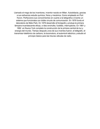 Llamado el mago de los inventores, inventor nacido en Milan. Autodidacta, gracias
    a sus esfuerzos estudio química, física y mecánica. Como empleado en Port
    Huron. Perfecciono sus conocimientos en cuanto a la telegrafía e invento un
   sistema que funcionaba con doble circuito de comunicación. En 1876 fundo el
   laboratorio de Melo Park. En 1879 desarrollo el fonógrafo y produjo la primera
 lámpara incandescente eficaz, e ideo enchufes, fusibles, interruptores. En 1881 y
    1882 en Nueva York completo la construcción de la primera central de luz y
 energía del mundo. Tiempo después unos de sus inventos fueron, el telégrafo, el
transmisor telefónico de carbono, la locomotora, el automóvil eléctrico y estudio el
                 principio básico para las futuras válvulas de radio.
 