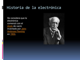 Historia de la electrónica Se considera que la electrónica comenzó con el diodo de vacío inventado por John Ambrose Fleming en 1904. 