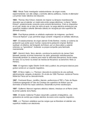 1882 - Nikola Tesla investigador estadounidense de origen croata,
experimentando con alto voltaje y corriente alterna polifásica, inventa el alternador
y el primer motor eléctrico de inducción.
1883 - Thomas Alva Edison, tratando de mejorar su lámpara incandescente
descubre que al calentar un metal este emite cargas eléctricas. Lo llamó "efecto
Edison", posteriormente conocido como emisión termoiónica. Creó un dispositivo
en el cual, dentro de un tubo de vidrio al vacío, la carga eléctrica emitida por una
superficie metálica caliente (llamada cátodo) es recogida por otra superficie fría
(llamada ánodo).
1884 - Paul Nipkow patenta un artefacto explorador de imágenes, que llamó
"Disco de Nipkow" y que permitiría luego convertir imágenes en señales eléctricas.
1887 - El estadounidense de origen alemán Emile Berliner, inventa un sistema de
grabación que podía sacar muchas copias de la grabación original. Berliner
sustituyó el cilíndrico del fonógrafo de Edison, por un disco plano y patentó
entonces su "gramófono", fundando su propia compañía para fabricarlo
masivamente.
1887 - Heinrich Hertz, físico alemán, corrobora la predicción de James Clerk
Maxwell creando el primer transmisor de radio, generando radiofrecuencias.
Desarrolló también un sistema para medir la velocidad (frecuencia) de las ondas
de radio. En su honor la unidad de medida de frecuencia se denomino Hertz (o
Hertzio).
1888 - El ingeniero inglés Oberlin Smith ideó y publicó, los principios básicos para
grabar sonido en un soporte magnético.
1897 - El físico inglés J. J. Thomson descubre la existencia de una partícula
eléctricamente cargada, el electrón. En el año de 1906 Thomson recibió el Premio
Nóbel de Física por su descubrimiento.
1897 - Ferdinand Braun, científico Alemán, perfecciona el TRC o Tubo de Rayos
Catódicos agregando al Tubo de Crookes una superficie de fósforo que se
iluminaba al recibir los rayos catódicos. Desarrolla el primer osciloscopio.
1897 - Guillermo Marconi ingeniero eléctrico italiano, introduce en el Reino Unido
la primer patente de la Radio.
1898 - El danés Valdemar Poulsen desarrolló y patentó el telegráfono, una
grabadora de sonido que emplea alambre de acero como soporte magnético.
1899 - J.J. Thomson establece que las cargas que se liberaban al calentar una
superficie metálica son electrones.
 