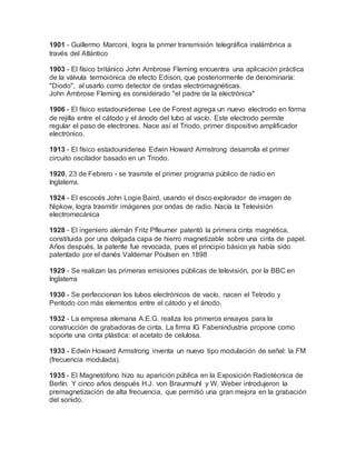 1901 - Guillermo Marconi, logra la primer transmisión telegráfica inalámbrica a
través del Atlántico
1903 - El físico británico John Ambrose Fleming encuentra una aplicación práctica
de la válvula termoiónica de efecto Edison, que posteriormente de denominaría:
"Diodo", al usarlo como detector de ondas electromagnéticas.
John Ambrose Fleming es considerado "el padre de la electrónica"
1906 - El físico estadounidense Lee de Forest agrega un nuevo electrodo en forma
de rejilla entre el cátodo y el ánodo del tubo al vacío. Este electrodo permite
regular el paso de electrones. Nace así el Triodo, primer dispositivo amplificador
electrónico.
1913 - El físico estadounidense Edwin Howard Armstrong desarrolla el primer
circuito oscilador basado en un Triodo.
1920, 23 de Febrero - se trasmite el primer programa público de radio en
Inglaterra.
1924 - El escocés John Logie Baird, usando el disco explorador de imagen de
Nipkow, logra trasmitir imágenes por ondas de radio. Nacía la Televisión
electromecánica
1928 - El ingeniero alemán Fritz Pfleumer patentó la primera cinta magnética,
constituida por una delgada capa de hierro magnetizable sobre una cinta de papel.
Años después, la patente fue revocada, pues el principio básico ya había sido
patentado por el danés Valdemar Poulsen en 1898
1929 - Se realizan las primeras emisiones públicas de televisión, por la BBC en
Inglaterra
1930 - Se perfeccionan los tubos electrónicos de vacío, nacen el Tetrodo y
Pentodo con más elementos entre el cátodo y el ánodo.
1932 - La empresa alemana A.E.G. realiza los primeros ensayos para la
construcción de grabadoras de cinta. La firma IG Fabenindustrie propone como
soporte una cinta plástica: el acetato de celulosa.
1933 - Edwin Howard Armstrong inventa un nuevo tipo modulación de señal: la FM
(frecuencia modulada).
1935 - El Magnetófono hizo su aparición pública en la Exposición Radiotécnica de
Berlín. Y cinco años después H.J. von Braunmuhl y W. Weber introdujeron la
premagnetización de alta frecuencia, que permitió una gran mejora en la grabación
del sonido.
 