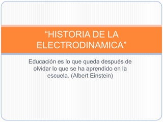 “HISTORIA DE LA
  ELECTRODINAMICA”
Educación es lo que queda después de
 olvidar lo que se ha aprendido en la
       escuela. (Albert Einstein)
 