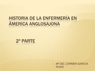 HISTORIA DE LA ENFERMERÍA EN
ÁMERICA ANGLOSAJONA


  2ª PARTE



                    Mª DEL CARMEN GARCIA
                     RIVAS
 