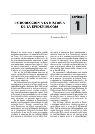 1
Dr. Alejandro Sanín B.
1
CAPÍTULO
INTRODUCCIÓN A LA HISTORIA
DE LA EPIDEMIOLOGÍA
El interés del hombre sobre la salud ha existido
desde épocas antiguas. Ya para el año 400 antes
de Cristo, Hipócrates mostró preocupación por
documentar las diferencias en la distribución de
las enfermedades según las estaciones, la edad
de los afectados, los diferentes climas, los hábitos
que las personas tuvieran o la constitución física
de ellas. Incluso acuñó el término "epidemion",
que significa enfermedad que visita la comunidad,
y del cual se origina la palabra Epidemiología.
Hoy en día la Epidemiología tiene aún el
mismo interés: el conocimiento de las causas y la
distribución de las enfermedades en las poblacio-
nes y la evaluación de medidas de control para
disminuir su presencia.
La Epidemiología como disciplina organizada
esrelativamenterecienteenlahistoriadelahuma-
nidad. Fue tan sólo a finales del Siglo XVIII, con el
impulso que el Renacimiento le dio al conocimien-
to humano, que se comenzó a realizar una activi-
dad sistemática para reconocer las causas de la
enfermedad en las comunidades, y a llevar regis-
tros sistemáticos de las causas de las enfermeda-
des y las razones por las cuales la gente moría.
De las épocas iniciales de la Epidemiología
pueden mencionarse ejemplos notables, como la
actuación de John Snow en Londres hacia 1850
sobre la aparición del cólera, observaciones y
acciones que apoyaron el desarrollo de la teoría
de la contagiosidad de las enfermedades. Esta
demostracióndequelaenfermedadsepropagaba
mediante la existencia de una materia mórbida
(hoy claramente identificado como el Vibrio Cóle-
ra), apoyó la importancia de un agente causal y
orientó el desarrollo de la Epidemiología hacia la
importancia de la observación sistemática de los
fenómenos para comprender el desarrollo de los
mismos. La interrupción de un brote de cólera
mediante la aplicación de una medida de interven-
ción, como fue el retirar la manija de la bomba de
agua en una fuente pública, llevó a la demostra-
ción empírica de la eficacia de las intervenciones
de la Salud Pública.
La preocupación sobre la salud, más que la
enfermedad, reconociendo en la primera una con-
dición más extensa que simplemente la ausencia
de la segunda, hace que hoy se defina la Epide-
miología como "el estudio de la distribución y de
los determinantes de los estados o acontecimien-
tos relacionados con la salud en poblaciones es-
pecíficas y la aplicación de este estudio al control
de los problemas sanitarios (Last, Diccionario de
Epidemiología, Oxford University Press, 1988).
ElcampodeconocimientodelaEpidemiología
cubre todos los aspectos que tengan que ver con
la salud humana, ya sea como factor causal o
como efecto o resultado de la combinación de
esos factores causales.
Las técnicas y métodos que utiliza la Epide-
miología para adelantar su trabajo comenzaron a
desarrollarse, como ya se mencionó, a finales del
Siglo XVIII y surgieron con la búsqueda de una
causa única que explicara la aparición de cada
enfermedad. Este modelo unicausal resulta luego
de muchos siglos en los que los miasmas o los
humores, el castigo divino o la culpabilidad por
 