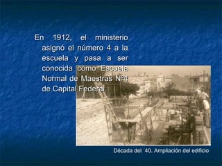En 1912, el ministerioEn 1912, el ministerio
asignó el número 4 a laasignó el número 4 a la
escuela y pasa a serescuela y pasa a ser
conocida como Escuelaconocida como Escuela
Normal de Maestras Nº4Normal de Maestras Nº4
de Capital Federal.de Capital Federal.
Década del ´40. Ampliación del edificio
 