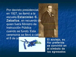 El azulejo, su
flor preferida
se convirtió en
el símbolo de
los egresados
Por decreto presidencial,
en 1927, se llamó a la
escuela Estanislao S.
Zeballos, en recuerdo de
quien fuera Ministro de
Instrucción Pública
cuando se fundó. Esta
ceremonia se llevó a cabo
el 8 de octubre.
 