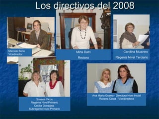 Los directivos del 2008Los directivos del 2008
Carolina Muavero
Regente Nivel Terciario
Ana María Guerra - Directora Nivel Inicial
Roxana Costa - VicedirectoraSusana Vicos
Regente Nivel Primario
Cecilia González
Subregente Nivel Primario
Mirta Datri
Rectora
Marcelo Soria
Vicedirector
 