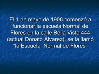 El 1 de mayo de 1908 comenzó aEl 1 de mayo de 1908 comenzó a
funcionar la escuela Normal defuncionar la escuela Normal de
Flores en la calle Bella Vista 444Flores en la calle Bella Vista 444
(actual Donato Álvarez), se la llamó(actual Donato Álvarez), se la llamó
“la Escuela Normal de Flores”“la Escuela Normal de Flores”
 