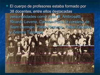  El cuerpo de profesores estaba formado porEl cuerpo de profesores estaba formado por
38 docentes, entre ellos destacadas38 docentes, entre ellos destacadas
personalidades como Juan B. Ambrosetti,personalidades como Juan B. Ambrosetti,
Ricardo Levene, Carmen Pons, la condesa deRicardo Levene, Carmen Pons, la condesa de
Saint Germain, Pablo Pizzurno, Felisa ZeballosSaint Germain, Pablo Pizzurno, Felisa Zeballos
y Zelmira Tiscornia.y Zelmira Tiscornia.
 