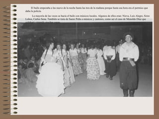 El baile empezaba a las nueve de la noche hasta las tres de la mañana porque hasta esa hora era el permiso que
daba la policía.
      La mayoría de las veces se hacía el baile con músicos locales. Algunos de ellos eran: Nieva, Luis Alegre, Sixto
Lobos, Carlos Sena. También se traía de Saenz Peña a músicos y cantores, como ser el caso de Menoldo Díaz que
colaboró viniendo muchas veces.
 